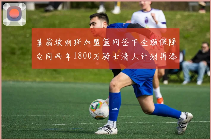 基翁埃利斯加盟篮网签下全额保障合同两年1800万骑士清人计划再添新动态