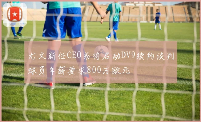 尤文新任CEO或将启动DV9续约谈判球员年薪要求800万欧元