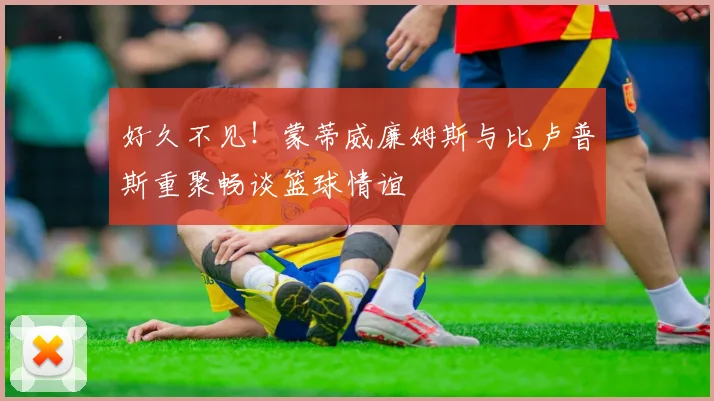 好久不见！蒙蒂威廉姆斯与比卢普斯重聚畅谈篮球情谊