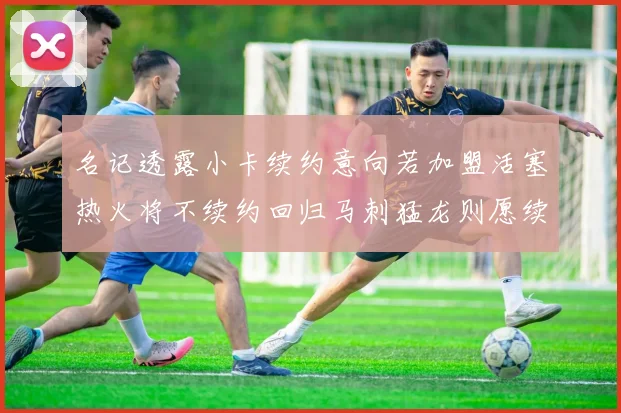 名记透露小卡续约意向若加盟活塞热火将不续约回归马刺猛龙则愿续约