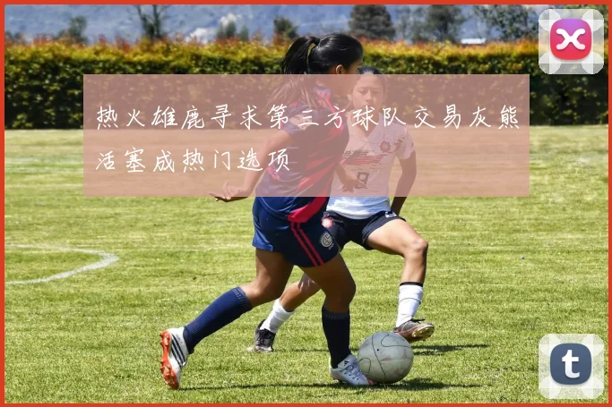 热火雄鹿寻求第三方球队交易灰熊活塞成热门选项