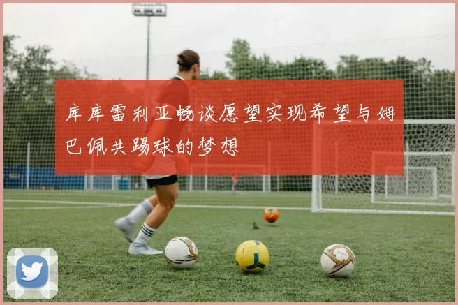 库库雷利亚畅谈愿望实现希望与姆巴佩共踢球的梦想