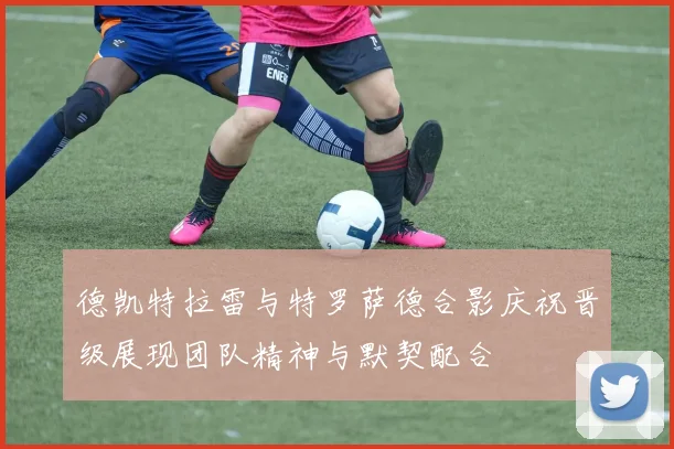 德凯特拉雷与特罗萨德合影庆祝晋级展现团队精神与默契配合