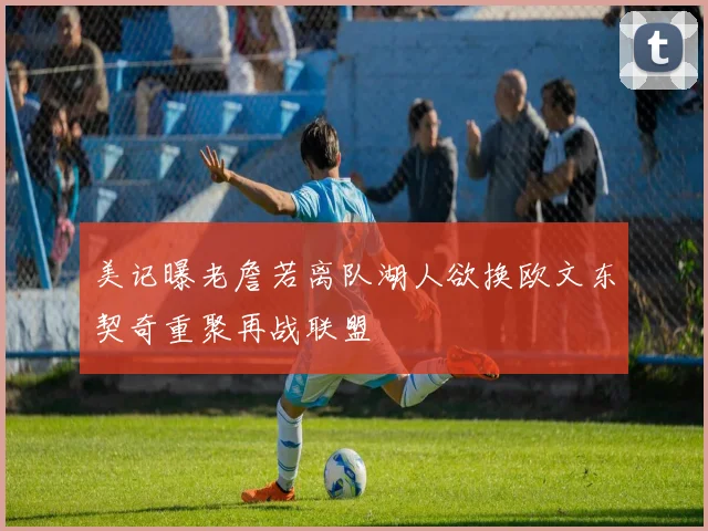 美记曝老詹若离队湖人欲换欧文东契奇重聚再战联盟