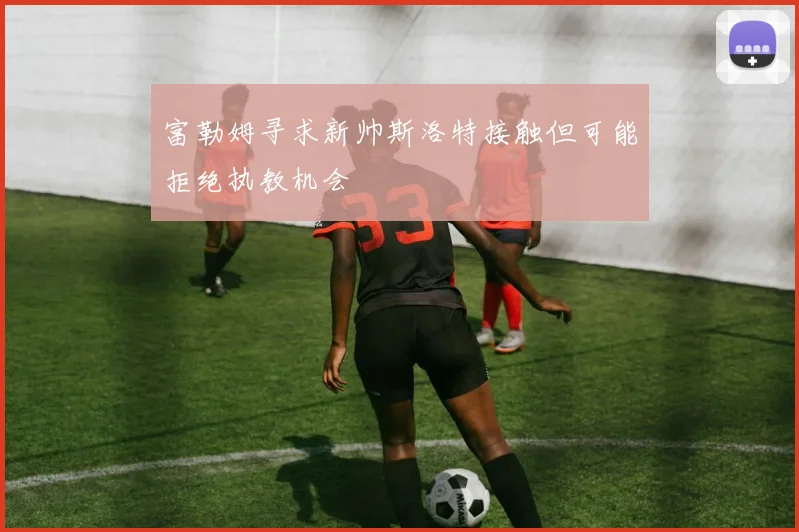 富勒姆寻求新帅斯洛特接触但可能拒绝执教机会