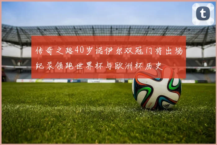 传奇之路40岁诺伊尔双冠门将出场纪录领跑世界杯与欧洲杯历史